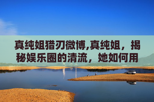 真纯姐猎刃微博,真纯姐,揭秘娱乐圈的清流,她如何用真诚和才华征服观众 真纯姐猎刃微博,真纯姐,揭秘娱乐圈的清流,她如何用真诚和才华征服观众