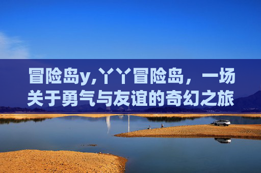 冒险岛y,丫丫冒险岛,一场关于勇气与友谊的奇幻之旅 冒险岛y,丫丫冒险岛,一场关于勇气与友谊的奇幻之旅