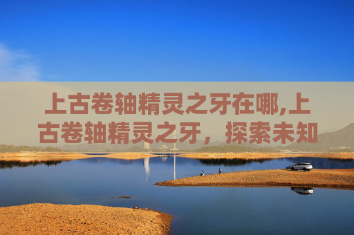 上古卷轴精灵之牙在哪,上古卷轴精灵之牙，探索未知的神秘世界