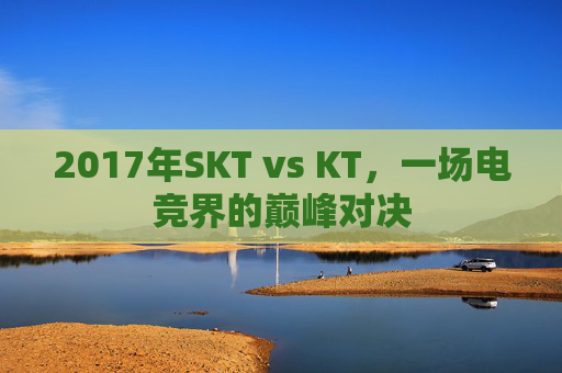 2017年SKT vs KT，一场电竞界的巅峰对决
