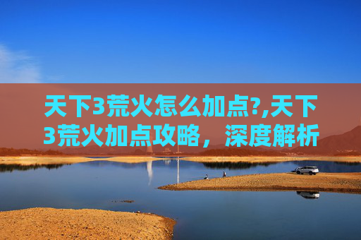 天下3荒火怎么加点?,天下3荒火加点攻略,深度解析与实战技巧 天下3荒火怎么加点?,天下3荒火加点攻略,深度解析与实战技巧