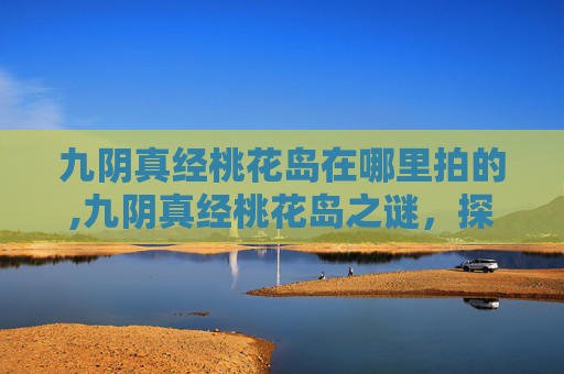 九阴真经桃花岛在哪里拍的,九阴真经桃花岛之谜，探索金庸笔下的神秘岛屿