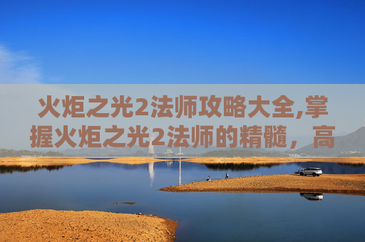 火炬之光2法师攻略大全,掌握火炬之光2法师的精髓，高效攻略指南