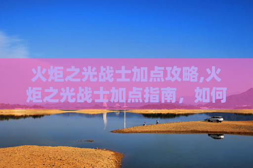 火炬之光战士加点攻略,火炬之光战士加点指南，如何打造你的完美战斗阵容