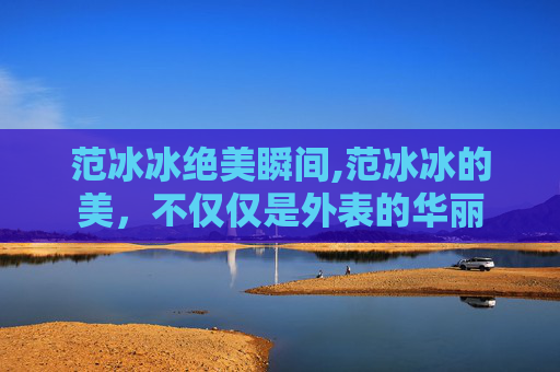 范冰冰绝美瞬间,范冰冰的美，不仅仅是外表的华丽