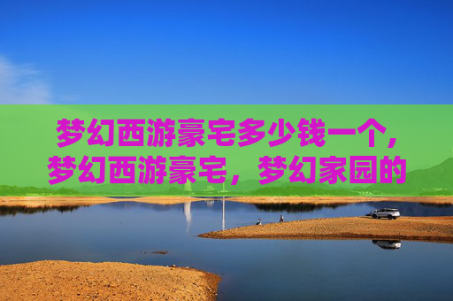 梦幻西游豪宅多少钱一个,梦幻西游豪宅，梦幻家园的奢华之旅
