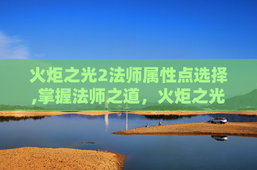 火炬之光2法师属性点选择,掌握法师之道，火炬之光2中法师属性点的深度解析