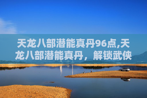 天龙八部潜能真丹96点,天龙八部潜能真丹，解锁武侠世界的秘密力量