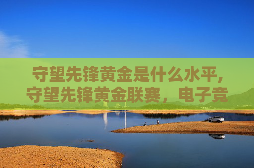 守望先锋黄金是什么水平,守望先锋黄金联赛,电子竞技的巅峰对决 守望先锋黄金是什么水平,守望先锋黄金联赛,电子竞技的巅峰对决
