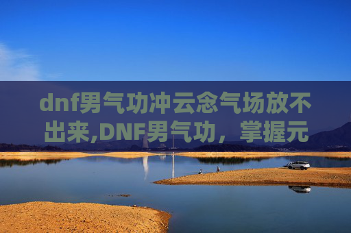 dnf男气功冲云念气场放不出来,DNF男气功，掌握元素力量的终极战士