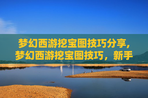 梦幻西游挖宝图技巧分享,梦幻西游挖宝图技巧,新手玩家的宝藏地图指南 梦幻西游挖宝图技巧分享,梦幻西游挖宝图技巧,新手玩家的宝藏地图指南