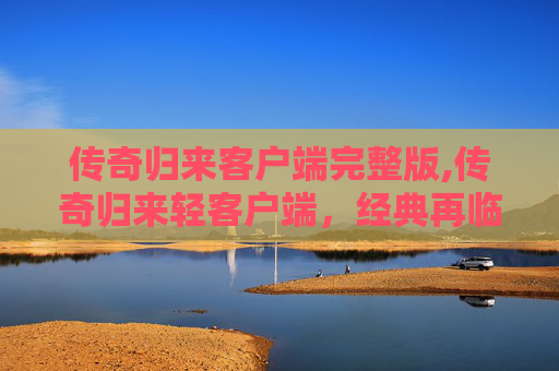 传奇归来客户端完整版,传奇归来轻客户端,经典再临,指尖上的不朽之旅 传奇归来客户端完整版,传奇归来轻客户端,经典再临,指尖上的不朽之旅