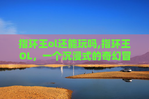 指环王ol还能玩吗,指环王OL,一个沉浸式的奇幻冒险世界 指环王ol还能玩吗,指环王OL,一个沉浸式的奇幻冒险世界