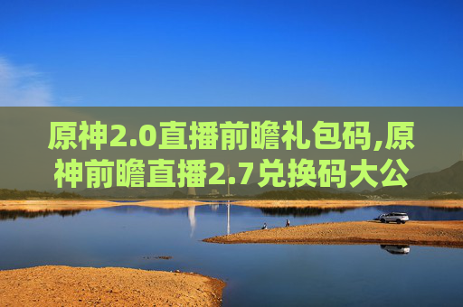 原神2.0直播前瞻礼包码,原神前瞻直播2.7兑换码大公开，带你抢先体验游戏新内容！