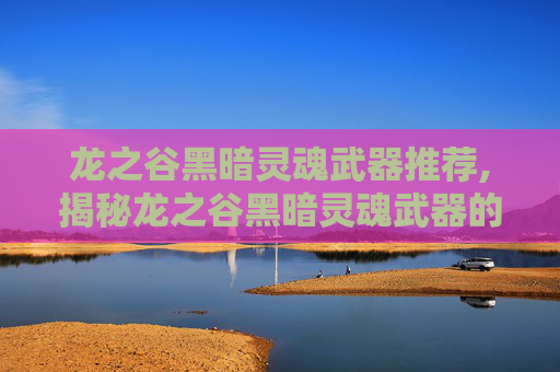 龙之谷黑暗灵魂武器推荐,揭秘龙之谷黑暗灵魂武器的神秘力量
