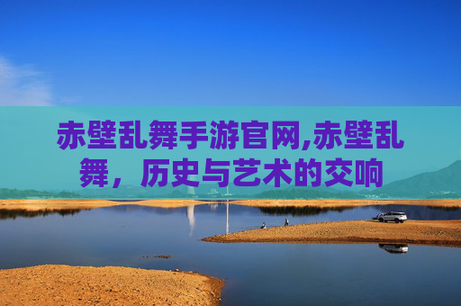 赤壁乱舞手游官网,赤壁乱舞，历史与艺术的交响