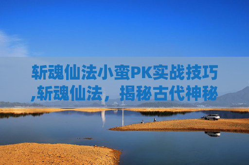 斩魂仙法小蛮PK实战技巧,斩魂仙法，揭秘古代神秘法术的现代解读