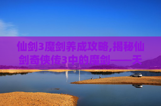 仙剑3魔剑养成攻略,揭秘仙剑奇侠传3中的魔剑——天泣