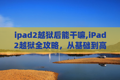 ipad2越狱后能干嘛,iPad2越狱全攻略，从基础到高级技巧