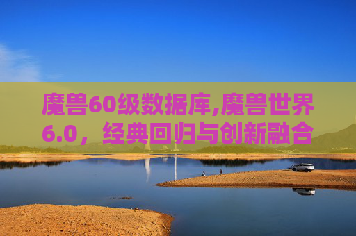 魔兽60级数据库,魔兽世界6.0，经典回归与创新融合的新篇章