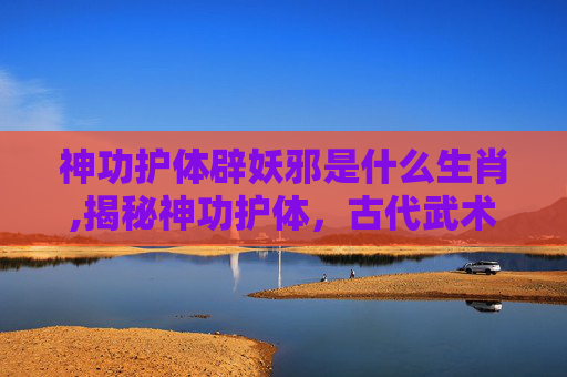 神功护体辟妖邪是什么生肖,揭秘神功护体，古代武术中的神秘力量