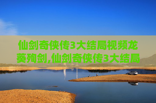 仙剑奇侠传3大结局视频龙葵殉剑,仙剑奇侠传3大结局，宿命的终章，还是新的开始？