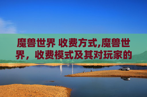 魔兽世界 收费方式,魔兽世界，收费模式及其对玩家的影响