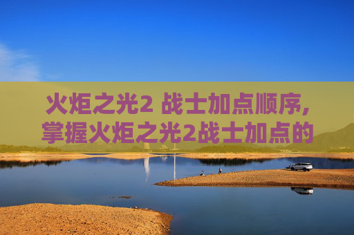 火炬之光2 战士加点顺序,掌握火炬之光2战士加点的艺术