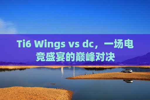 Ti6 Wings vs dc,一场电竞盛宴的巅峰对决 Ti6 Wings vs dc,一场电竞盛宴的巅峰对决