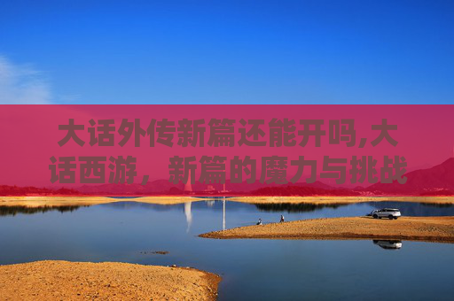 大话外传新篇还能开吗,大话西游，新篇的魔力与挑战