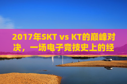 2017年SKT vs KT的巅峰对决，一场电子竞技史上的经典战役