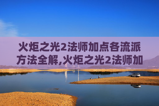 火炬之光2法师加点各流派方法全解,火炬之光2法师加点指南，如何打造你的魔法大师