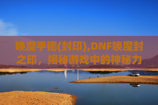 唤魔手镯(封印),DNF唤魔封之印，揭秘游戏中的神秘力量