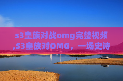 s3皇族对战omg完整视频,S3皇族对OMG，一场史诗般的对决，电竞史上的经典战役