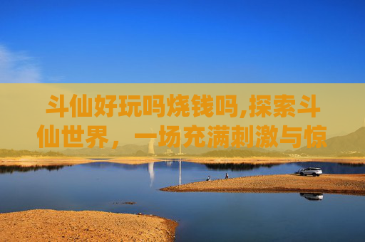 斗仙好玩吗烧钱吗,探索斗仙世界，一场充满刺激与惊喜的冒险之旅