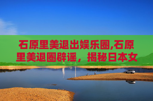 石原里美退出娱乐圈,石原里美退圈辟谣，揭秘日本女神的真相与未来