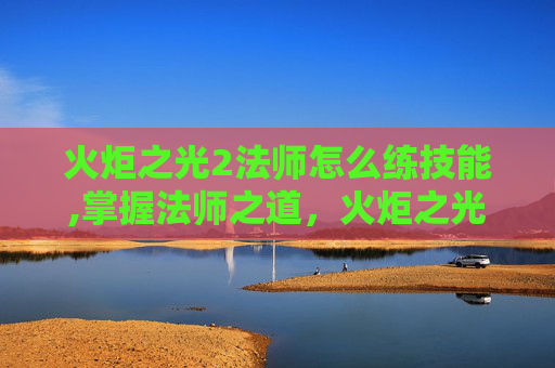 火炬之光2法师怎么练技能,掌握法师之道，火炬之光2中的魔法修炼之旅