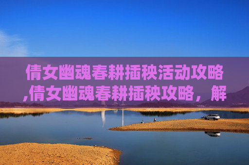 倩女幽魂春耕插秧活动攻略,倩女幽魂春耕插秧攻略，解锁传统农耕文化的魅力