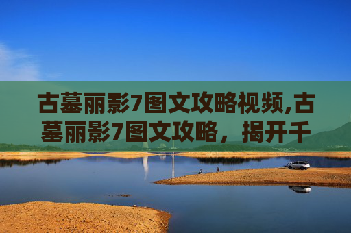 古墓丽影7图文攻略视频,古墓丽影7图文攻略，揭开千年秘密的终极指南