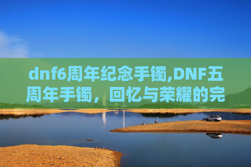 dnf6周年纪念手镯,DNF五周年手镯,回忆与荣耀的完美融合 dnf6周年纪念手镯,DNF五周年手镯,回忆与荣耀的完美融合