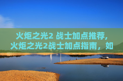 火炬之光2 战士加点推荐,火炬之光2战士加点指南，如何打造你的不败之师