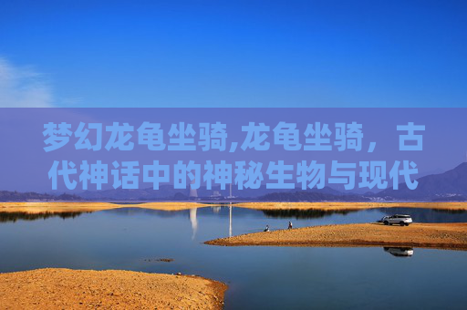 梦幻龙龟坐骑,龙龟坐骑,古代神话中的神秘生物与现代游戏的魅力 梦幻龙龟坐骑,龙龟坐骑,古代神话中的神秘生物与现代游戏的魅力
