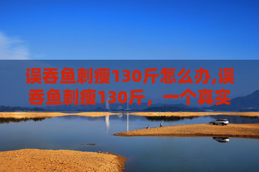 误吞鱼刺瘦130斤怎么办,误吞鱼刺瘦130斤，一个真实案例的反思与启示
