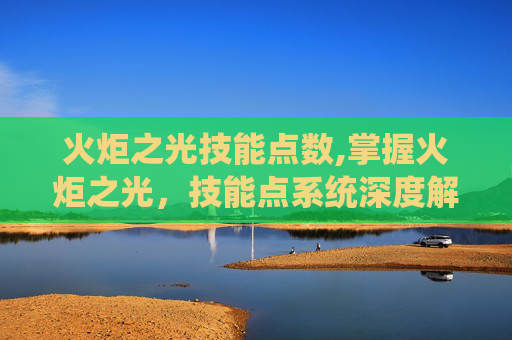 火炬之光技能点数,掌握火炬之光,技能点系统深度解析 火炬之光技能点数,掌握火炬之光,技能点系统深度解析