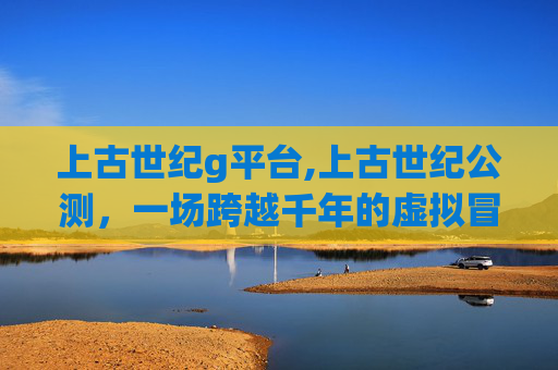 上古世纪g平台,上古世纪公测，一场跨越千年的虚拟冒险