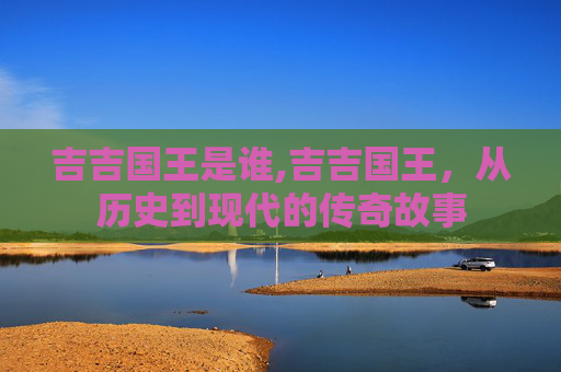 吉吉国王是谁,吉吉国王，从历史到现代的传奇故事