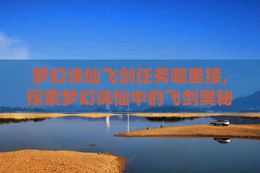 梦幻诛仙飞剑任务哪里接,探索梦幻诛仙中的飞剑奥秘