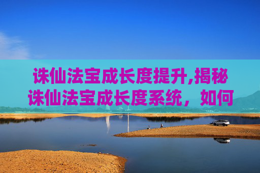 诛仙法宝成长度提升,揭秘诛仙法宝成长度系统,如何影响法宝的威力与成长