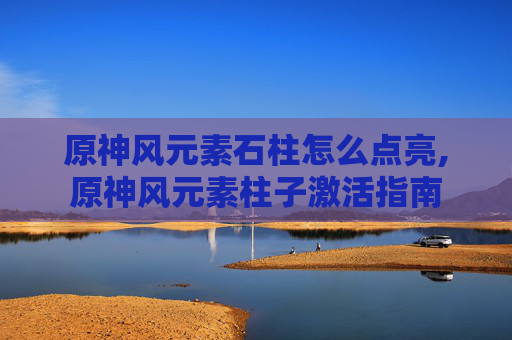 原神风元素石柱怎么点亮,原神风元素柱子激活指南