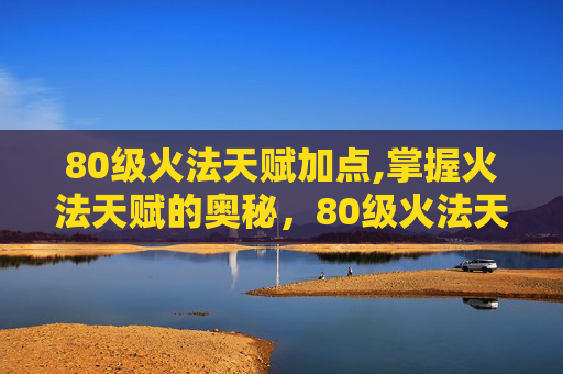 80级火法天赋加点,掌握火法天赋的奥秘，80级火法天赋图解